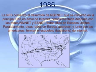 1986
La NFS comenzó el desarrollo de NSFNET que se convirtió en la
principal Red en árbol de Internet, complementada después con
  las redes NSINET y ESNET, todas ellas en Estados Unidos.
 Paralelamente, otras redes en Europa aparecen y junto con las
    americanas, forman el esqueleto (backbone) de internet.
 