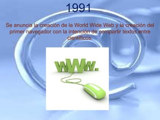 1991
Se anuncia la creación de la World Wide Web y la creación del
 primer navegador con la intención de compartir textos entre
                         científicos.
 
