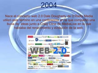 2004
 Nace el concepto web 2.0 Dale Dougherty de O’Reilly Media
utilizó este término en una conferencia en la que compartió una
    lluvia de ideas junto a Craig Cline de MediaLive en la que
          hablaba del renacimiento y evolución de la web.
 