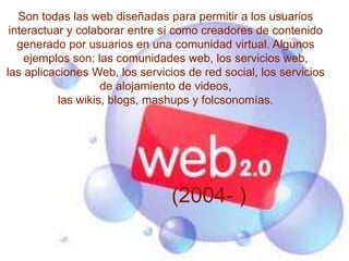 Son todas las web diseñadas para permitir a los usuarios
 interactuar y colaborar entre sí como creadores de contenido
   generado por usuarios en una comunidad virtual. Algunos
    ejemplos son: las comunidades web, los servicios web,
las aplicaciones Web, los servicios de red social, los servicios
                    de alojamiento de videos,
           las wikis, blogs, mashups y folcsonomías.




                                 (2004- )
 