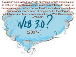 Evolución de la web a través de diferentes formas entre los que
se incluyen la transformación de la red en una base de datos, un
movimiento social hacia crear contenidos accesibles por múltiples
     aplicaciones non-browser, el empuje de las tecnologías
de inteligencia artificial, la web semántica, la Web Geoespacial o
                               la Web 3D.




                      (2007- )
 