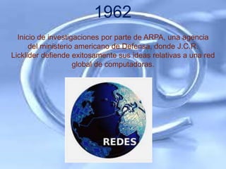 1962
  Inicio de investigaciones por parte de ARPA, una agencia
      del ministerio americano de Defensa, donde J.C.R.
Licklider defiende exitosamente sus ideas relativas a una red
                    global de computadoras.
 