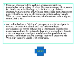  Mientras al amparo de la Web 2.0 aparecen iniciativas,
  tecnologías, estrategias y técnicas diversas más específicas, como
  la Library 2.0, el Marketing 2.0, la Política 2.0, y un largo
  etcétera, ya hay quienes arguyen que pronto será desbancado por
  una evolución natural de elementos encontrados hoy ya en la
  Web 2.0, como los microformatos, e incluso otros más antiguos,
  como XML o RSS.

 Así, se habla de una "Web 3.0", que aportaría más inteligencia
  extraída de unos metadatos cada vez más complejos,
  enriquecidos de forma natural por la interacción social de los
  usuarios creadores de contenido. Lo que en realidad nos llevaría
  a otro concepto más antiguo, medido en tiempo de Internet,
  pero más ambicioso si cabe; un viejo sueño del creador de la
  Web, Tim Berners-Lee: la Web semántica.




                                INDICE
 