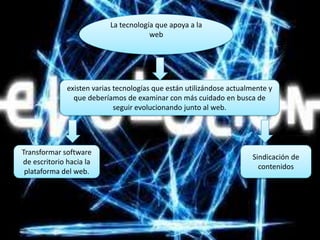 La tecnología que apoya a la
                                       web




              existen varias tecnologías que están utilizándose actualmente y
                que deberíamos de examinar con más cuidado en busca de
                             seguir evolucionando junto al web.




Transformar software
                                                                      Sindicación de
de escritorio hacia la
                                                                        contenidos
 plataforma del web.
 