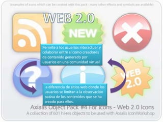 Permite a los usuarios interactuar y
colaborar entre sí como creadores
de contenido generado por
usuarios en una comunidad virtual




  a diferencia de sitios web donde los
 usuarios se limitan a la observación
 pasiva de los contenidos que se ha
 creado para ellos.
 