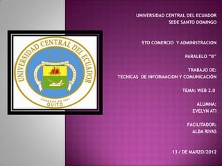 UNIVERSIDAD CENTRAL DEL ECUADOR
                    SEDE SANTO DOMINGO



         5TO COMERCIO Y ADMINISTRACION

                          PARALELO “B”

                            TRABAJO DE:
TECNICAS DE INFORMACION Y COMUNICACIÓN

                         TEMA: WEB 2.0

                               ALUMNA:
                             EVELYN ATI

                           FACILITADOR:
                             ALBA RIVAS



                     13 / DE MARZO/2012
 