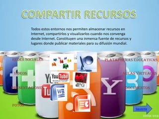Todos estos entornos nos permiten almacenar recursos en
          Internet, compartirlos y visualizarlos cuando nos convenga
          desde Internet. Constituyen una inmensa fuente de recursos y
          lugares donde publicar materiales para su difusión mundial.



Redes Sociales                                        Plataformas educativas


 Videos                                                         Aulas virtuales


Presentaciones                                                    Documentos



Fotos
                                                                         Siguiente
 