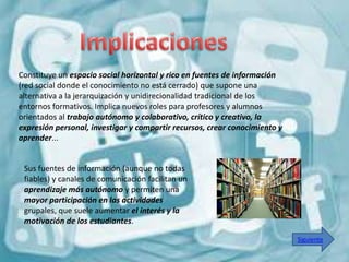 Constituye un espacio social horizontal y rico en fuentes de información
(red social donde el conocimiento no está cerrado) que supone una
alternativa a la jerarquización y unidirecionalidad tradicional de los
entornos formativos. Implica nuevos roles para profesores y alumnos
orientados al trabajo autónomo y colaborativo, crítico y creativo, la
expresión personal, investigar y compartir recursos, crear conocimiento y
aprender...


 Sus fuentes de información (aunque no todas
 fiables) y canales de comunicación facilitan un
 aprendizaje más autónomo y permiten una
 mayor participación en las actividades
 grupales, que suele aumentar el interés y la
 motivación de los estudiantes.

                                                                            Siguiente
 
