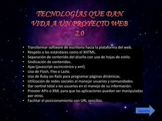 • Transformar software de escritorio hacia la plataforma del web.
• Respeto a los estándares como el XHTML.
• Separación de contenido del diseño con uso de hojas de estilo.
• Sindicación de contenidos.
• Ajax (javascript ascincrónico y xml).
• Uso de Flash, Flex o Lazlo.
• Uso de Ruby on Rails para programar páginas dinámicas.
• Utilización de redes sociales al manejar usuarios y comunidades.
• Dar control total a los usuarios en el manejo de su información.
• Proveer APis o XML para que las aplicaciones puedan ser manipuladas
  por otros.
• Facilitar el posicionamiento con URL sencillos.

                                                                  Siguiente
 