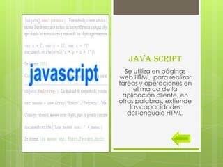 JAVA SCRIPT
  Se utiliza en páginas
web HTML, para realizar
tareas y operaciones en
     el marco de la
 aplicación cliente, en
otras palabras, extiende
    las capacidades
   del lenguaje HTML.
 