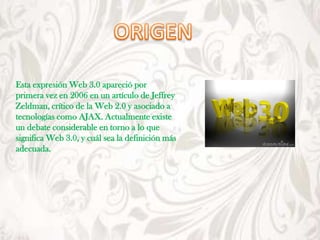 Esta expresión Web 3.0 apareció por
primera vez en 2006 en un artículo de Jeffrey
Zeldman, crítico de la Web 2.0 y asociado a
tecnologías como AJAX. Actualmente existe
un debate considerable en torno a lo que
significa Web 3.0, y cuál sea la definición más
adecuada.
 