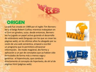 ORIGEN
La web fue creada en 1989 por el inglés Tim Berners-
lee y el belga Robert Cailliau mientras trabajaban en
el Cern en ginebra, suiza. desde entonces, Berners-
lee ha jugado un papel activo guiando el desarrollo
de estándares web (lenguaje con los que se crean las
páginas web), en los últimos años ha abogado por su
visión de una web semántica, empezó a escribir
un programa que le permitiera almacenar
información. De modo magistral, dio forma y
aplicación a un par de conceptos que ya habían sido
formulados de forma más o menos vaga y
genérica: el hipervínculo, que conducía
directamente al concepto de hipertexto, de ahí al de
páginas html (páginas web).
 