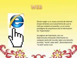 Darían origen a un nuevo servicio de internet
(mejor diríamos una nueva forma de usar la
red) que acabaría arrasando, y a un nuevo
paradigma de arquitectura de la información:
los "hipermedia".

las páginas de hipertexto, con sus
hipervínculos enlazando información en
cualquier parte del mundo, tejen una telaraña
mundial, "world wide web", abreviadamente
"la web";www o w3.
 
