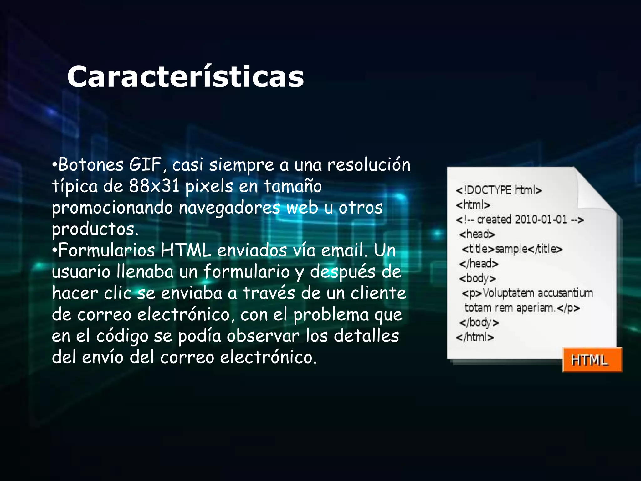 Características

•Botones GIF, casi siempre a una resolución
típica de 88x31 pixels en tamaño
promocionando navegadores web u otros
productos.
•Formularios HTML enviados vía email. Un
usuario llenaba un formulario y después de
hacer clic se enviaba a través de un cliente
de correo electrónico, con el problema que
en el código se podía observar los detalles
del envío del correo electrónico.
 