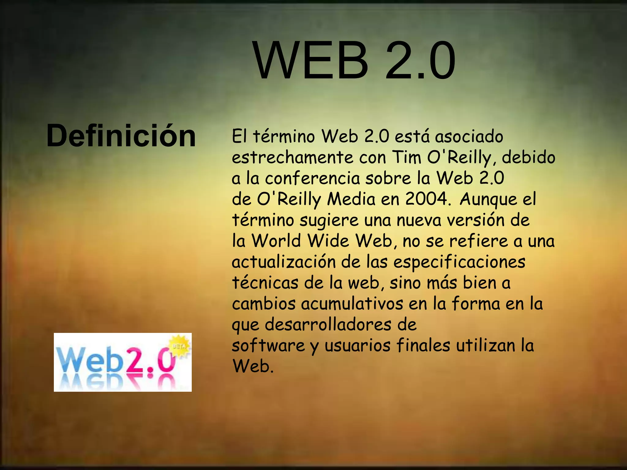 WEB 2.0
Definición   El término Web 2.0 está asociado
             estrechamente con Tim O'Reilly, debido
             a la conferencia sobre la Web 2.0
             de O'Reilly Media en 2004. Aunque el
             término sugiere una nueva versión de
             la World Wide Web, no se refiere a una
             actualización de las especificaciones
             técnicas de la web, sino más bien a
             cambios acumulativos en la forma en la
             que desarrolladores de
             software y usuarios finales utilizan la
             Web.
 