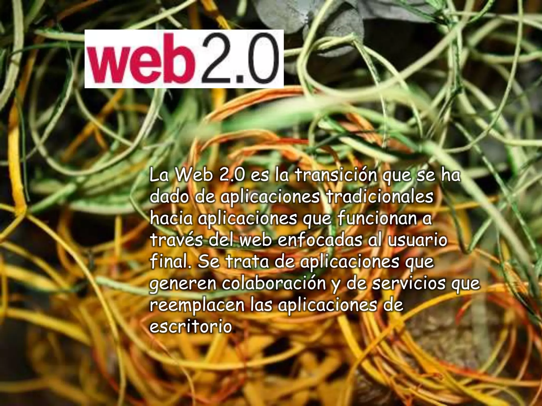 La Web 2.0 es la transición que se ha
dado de aplicaciones tradicionales
hacia aplicaciones que funcionan a
través del web enfocadas al usuario
final. Se trata de aplicaciones que
generen colaboración y de servicios que
reemplacen las aplicaciones de
escritorio.
 
