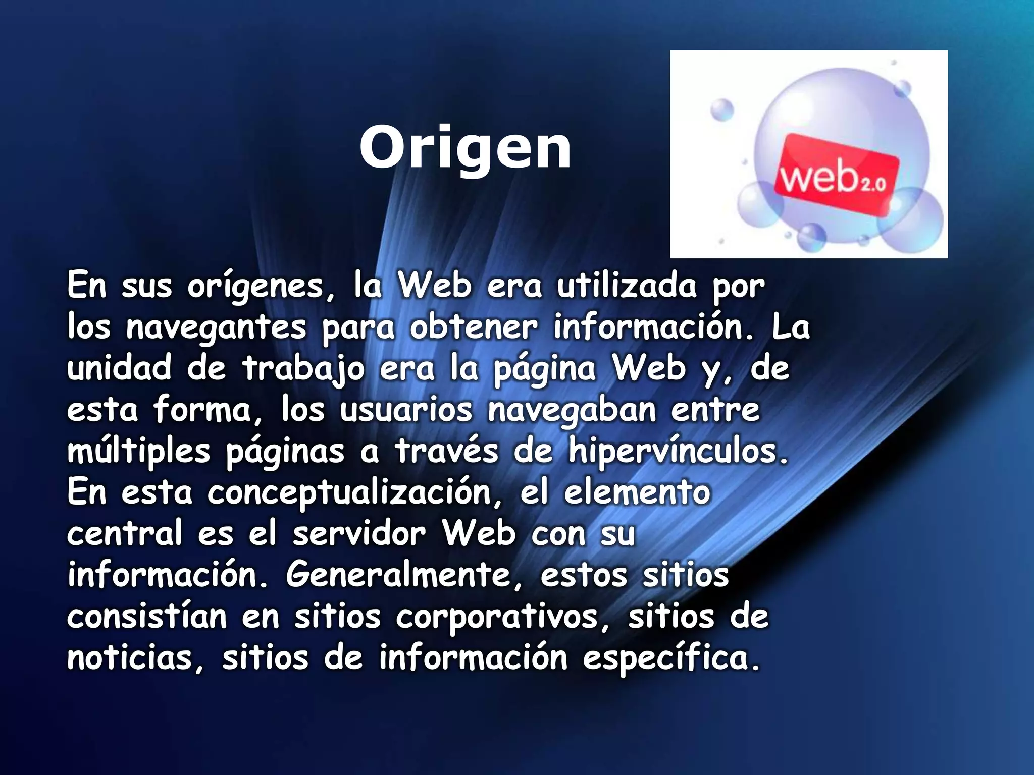 Origen

En sus orígenes, la Web era utilizada por
los navegantes para obtener información. La
unidad de trabajo era la página Web y, de
esta forma, los usuarios navegaban entre
múltiples páginas a través de hipervínculos.
En esta conceptualización, el elemento
central es el servidor Web con su
información. Generalmente, estos sitios
consistían en sitios corporativos, sitios de
noticias, sitios de información específica.
 