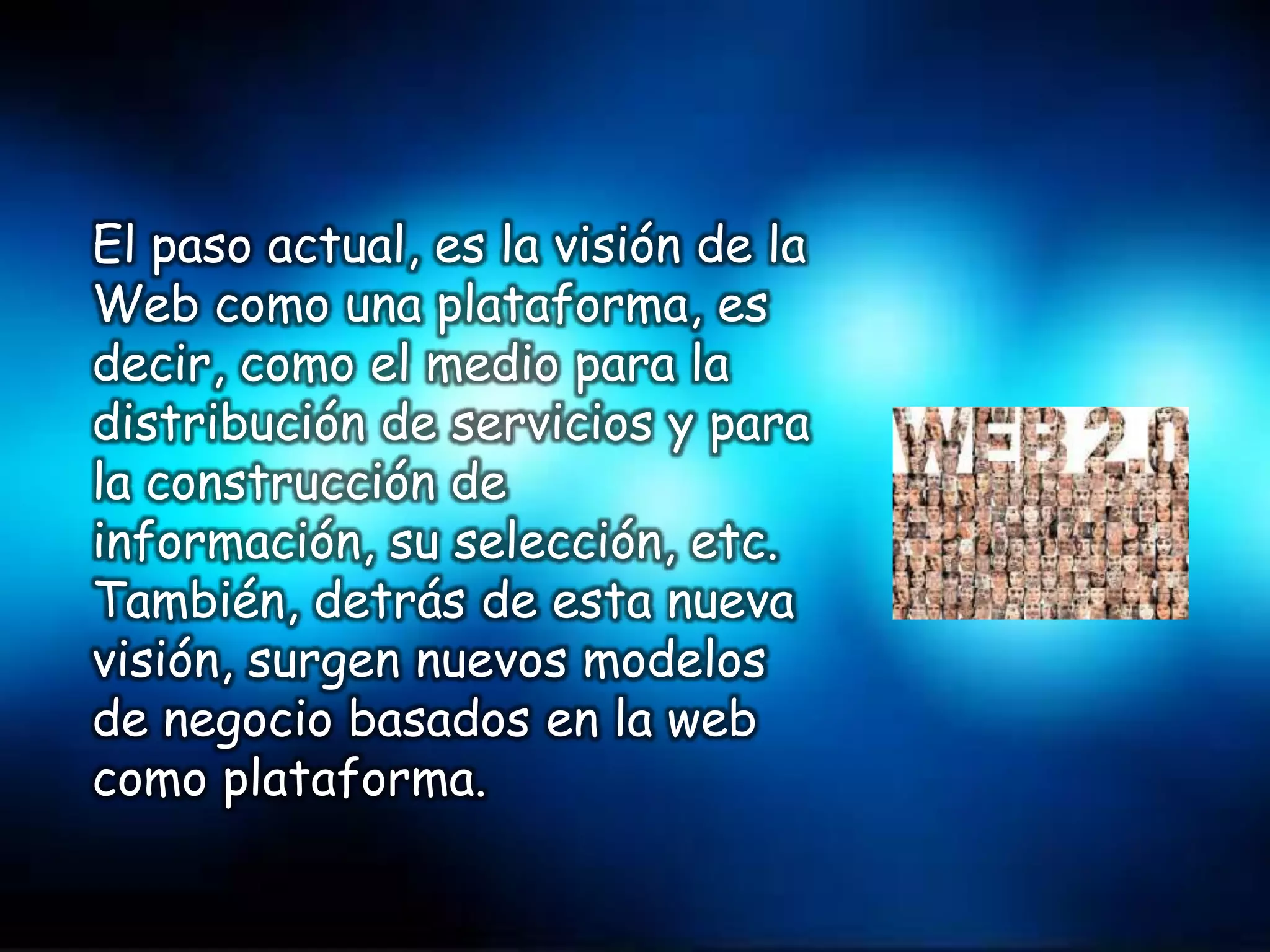 El paso actual, es la visión de la
Web como una plataforma, es
decir, como el medio para la
distribución de servicios y para
la construcción de
información, su selección, etc.
También, detrás de esta nueva
visión, surgen nuevos modelos
de negocio basados en la web
como plataforma.
 