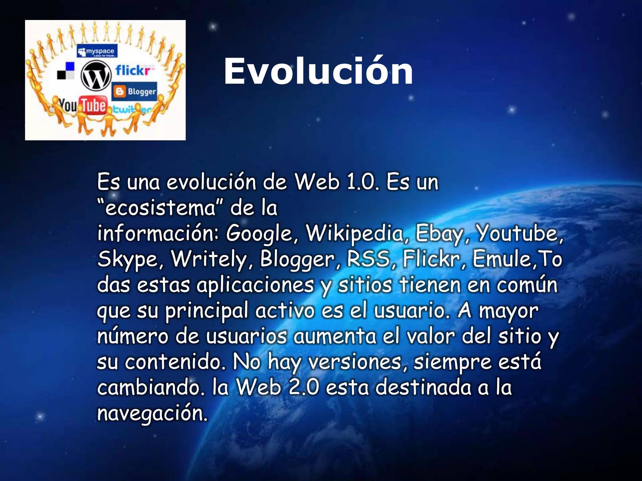 Evolución

Es una evolución de Web 1.0. Es un
“ecosistema” de la
información: Google, Wikipedia, Ebay, Youtube,
Skype, Writely, Blogger, RSS, Flickr, Emule,To
das estas aplicaciones y sitios tienen en común
que su principal activo es el usuario. A mayor
número de usuarios aumenta el valor del sitio y
su contenido. No hay versiones, siempre está
cambiando. la Web 2.0 esta destinada a la
navegación.
 