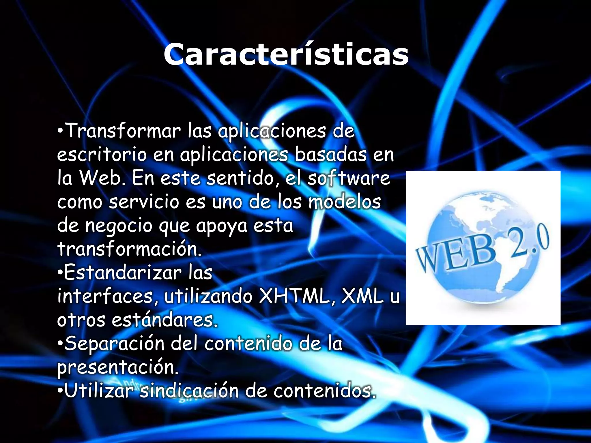 Características

•Transformar las aplicaciones de
escritorio en aplicaciones basadas en
la Web. En este sentido, el software
como servicio es uno de los modelos
de negocio que apoya esta
transformación.
•Estandarizar las
interfaces, utilizando XHTML, XML u
otros estándares.
•Separación del contenido de la
presentación.
•Utilizar sindicación de contenidos.
 