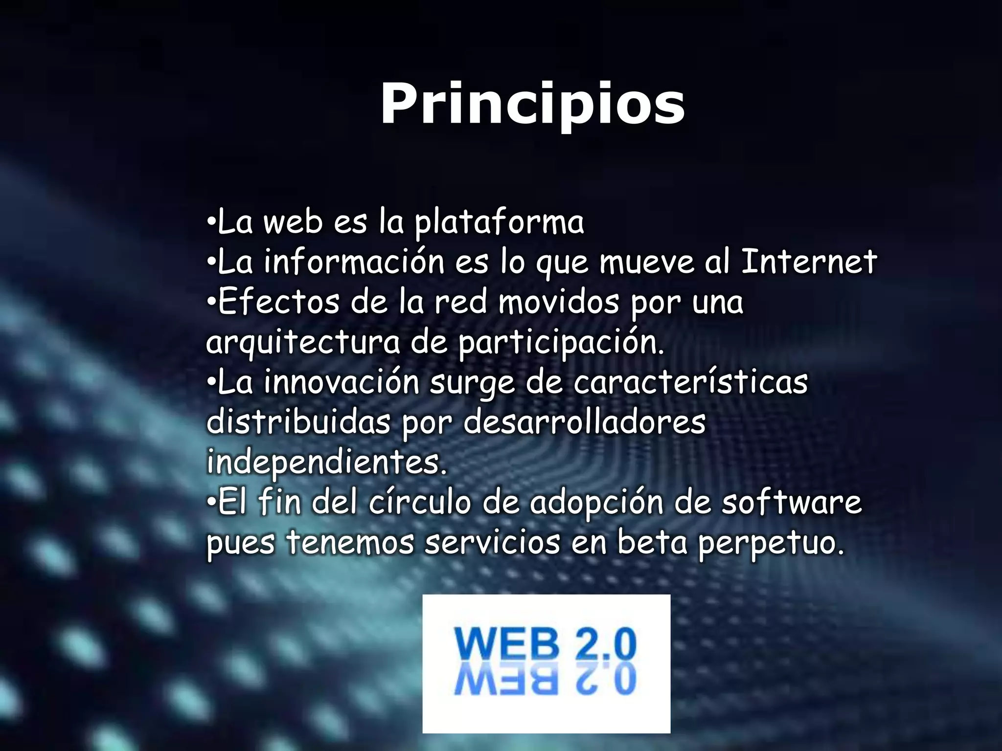 Principios
•La web es la plataforma
•La información es lo que mueve al Internet
•Efectos de la red movidos por una
arquitectura de participación.
•La innovación surge de características
distribuidas por desarrolladores
independientes.
•El fin del círculo de adopción de software
pues tenemos servicios en beta perpetuo.
 