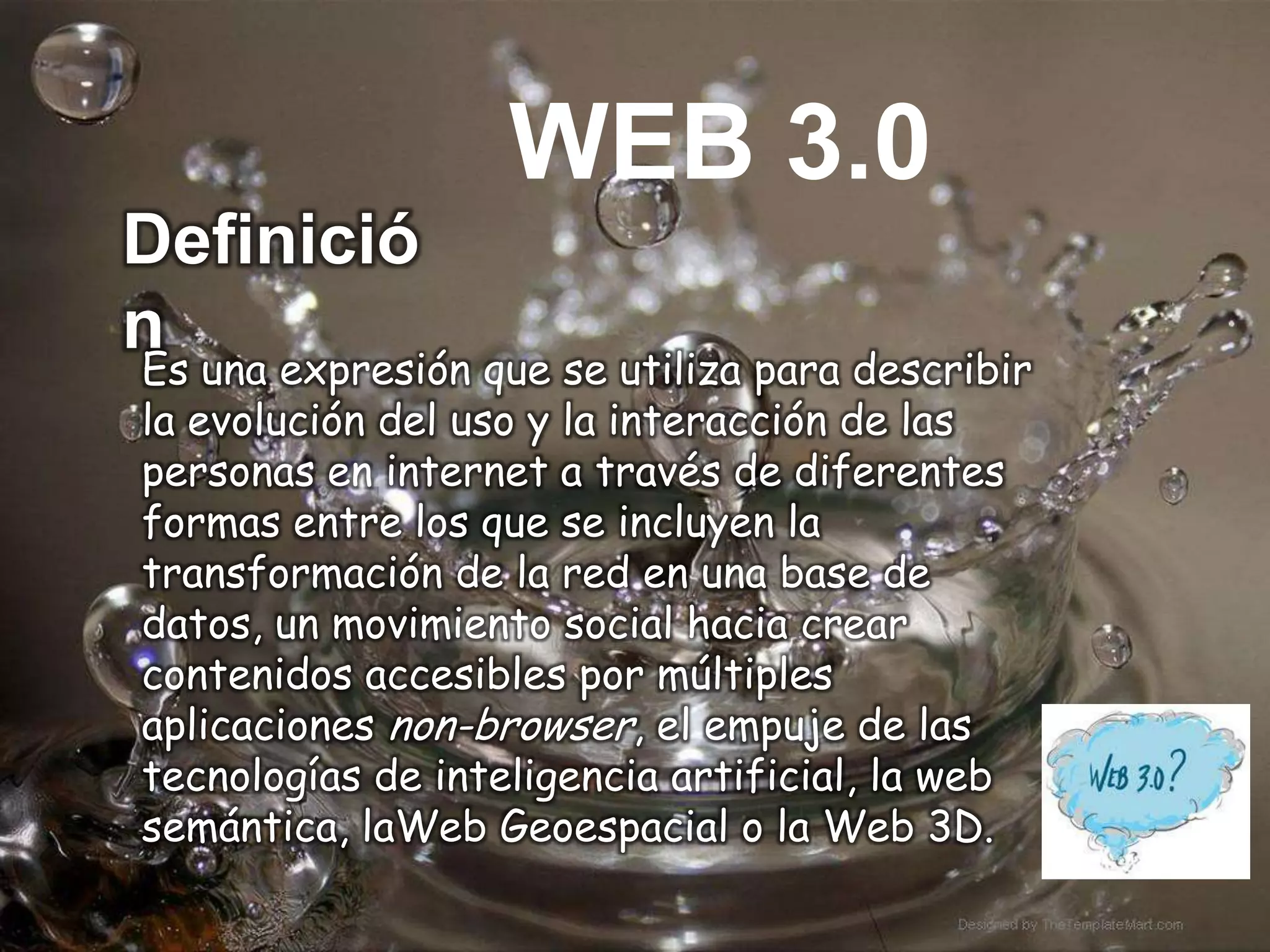 WEB 3.0
Definició
n
Es una expresión que se utiliza para describir
la evolución del uso y la interacción de las
personas en internet a través de diferentes
formas entre los que se incluyen la
transformación de la red en una base de
datos, un movimiento social hacia crear
contenidos accesibles por múltiples
aplicaciones non-browser, el empuje de las
tecnologías de inteligencia artificial, la web
semántica, laWeb Geoespacial o la Web 3D.
 