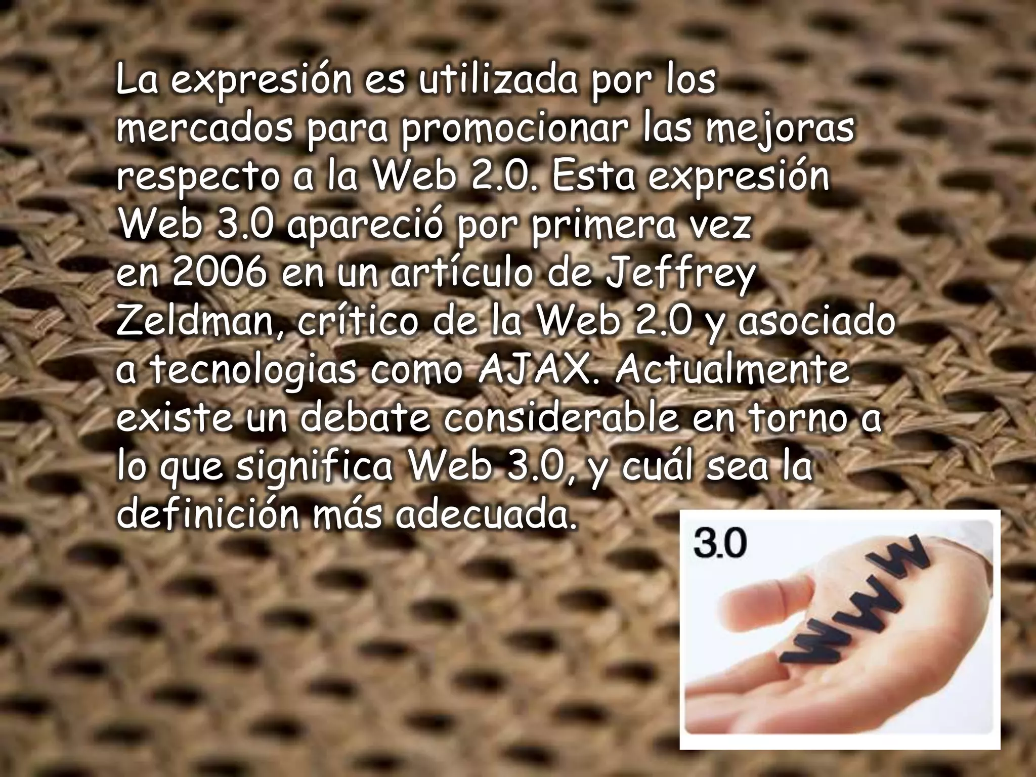 La expresión es utilizada por los
mercados para promocionar las mejoras
respecto a la Web 2.0. Esta expresión
Web 3.0 apareció por primera vez
en 2006 en un artículo de Jeffrey
Zeldman, crítico de la Web 2.0 y asociado
a tecnologias como AJAX. Actualmente
existe un debate considerable en torno a
lo que significa Web 3.0, y cuál sea la
definición más adecuada.
 