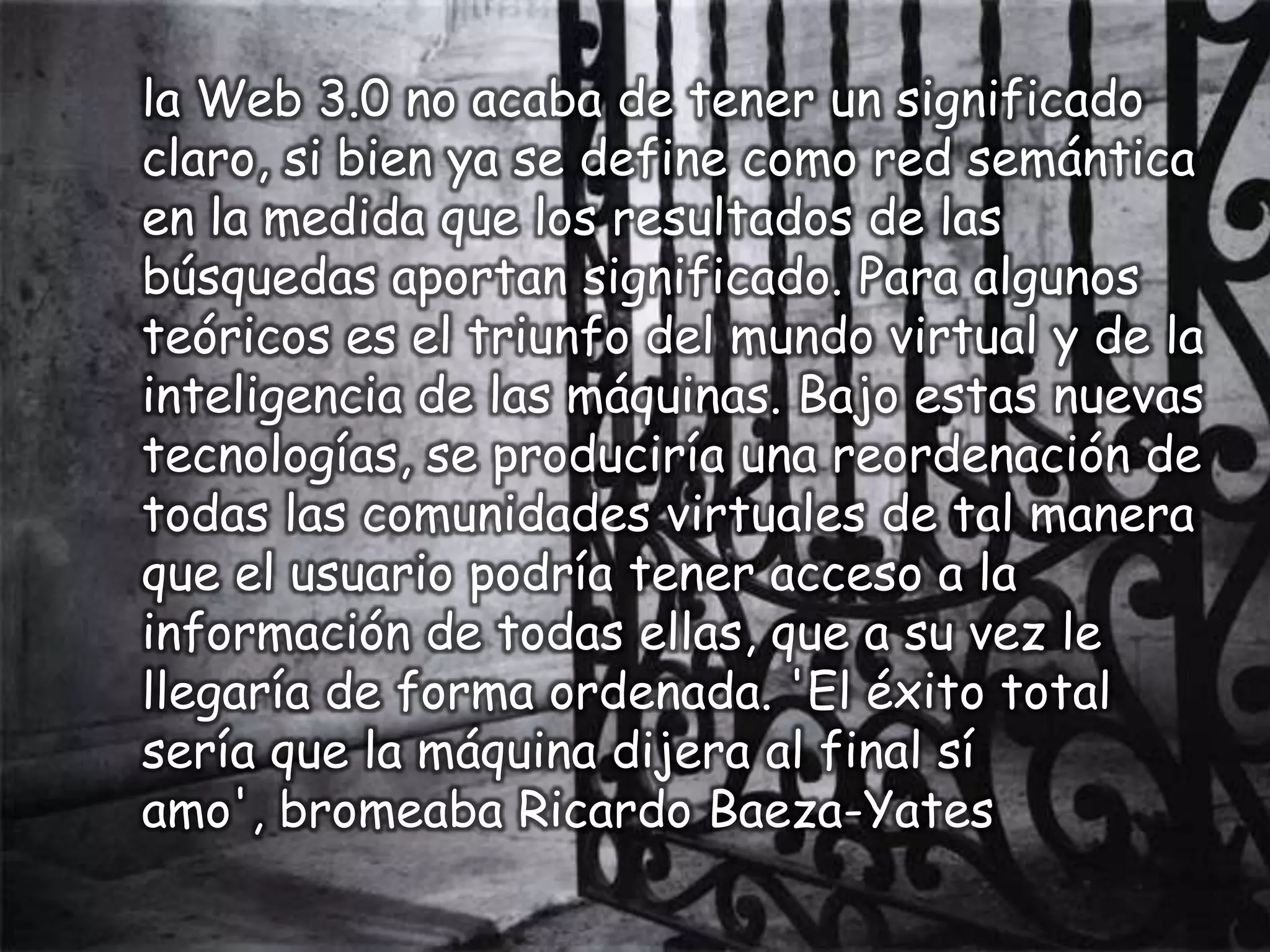 la Web 3.0 no acaba de tener un significado
claro, si bien ya se define como red semántica
en la medida que los resultados de las
búsquedas aportan significado. Para algunos
teóricos es el triunfo del mundo virtual y de la
inteligencia de las máquinas. Bajo estas nuevas
tecnologías, se produciría una reordenación de
todas las comunidades virtuales de tal manera
que el usuario podría tener acceso a la
información de todas ellas, que a su vez le
llegaría de forma ordenada. 'El éxito total
sería que la máquina dijera al final sí
amo', bromeaba Ricardo Baeza-Yates
 