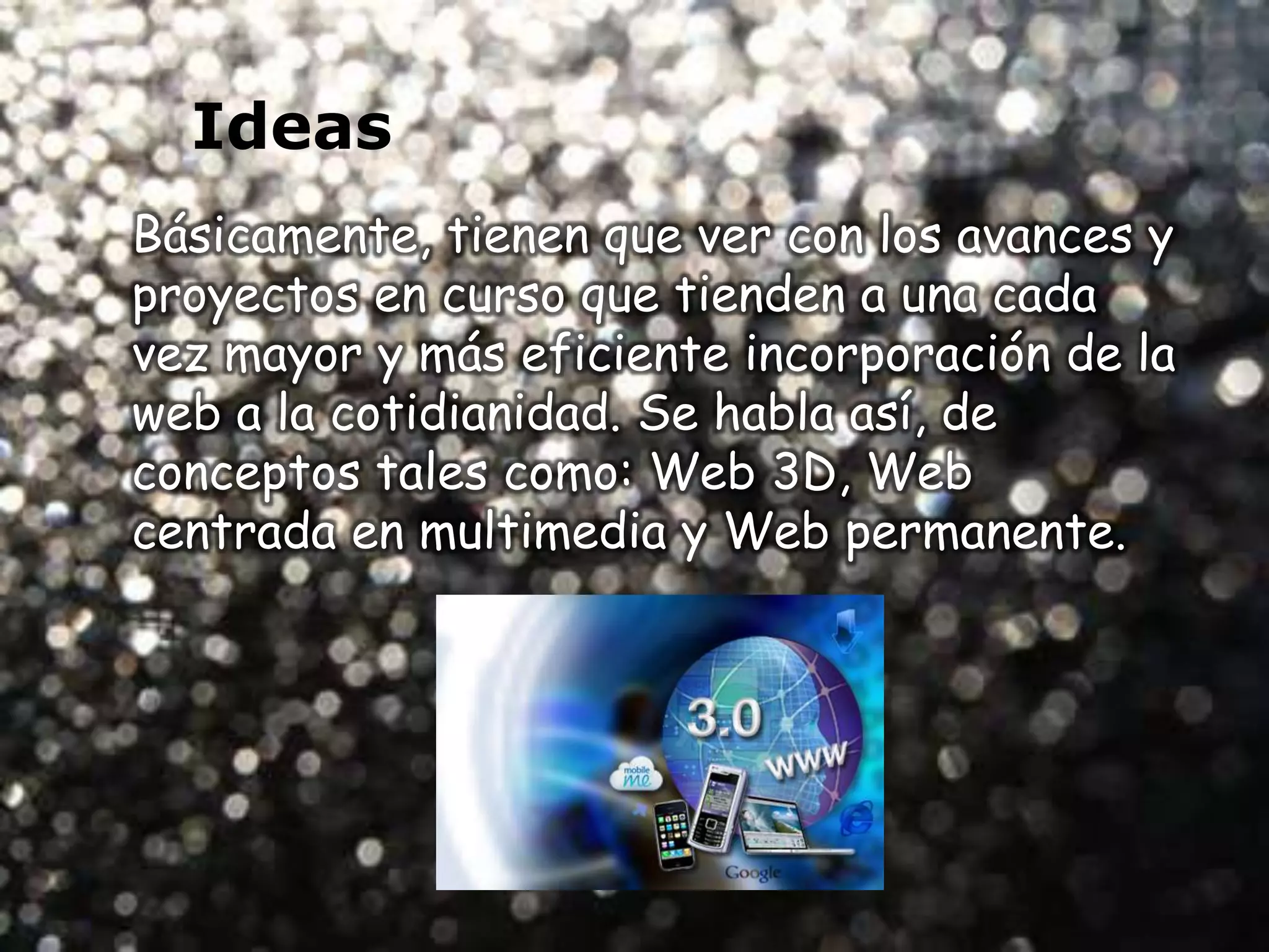 Ideas
Básicamente, tienen que ver con los avances y
proyectos en curso que tienden a una cada
vez mayor y más eficiente incorporación de la
web a la cotidianidad. Se habla así, de
conceptos tales como: Web 3D, Web
centrada en multimedia y Web permanente.
 