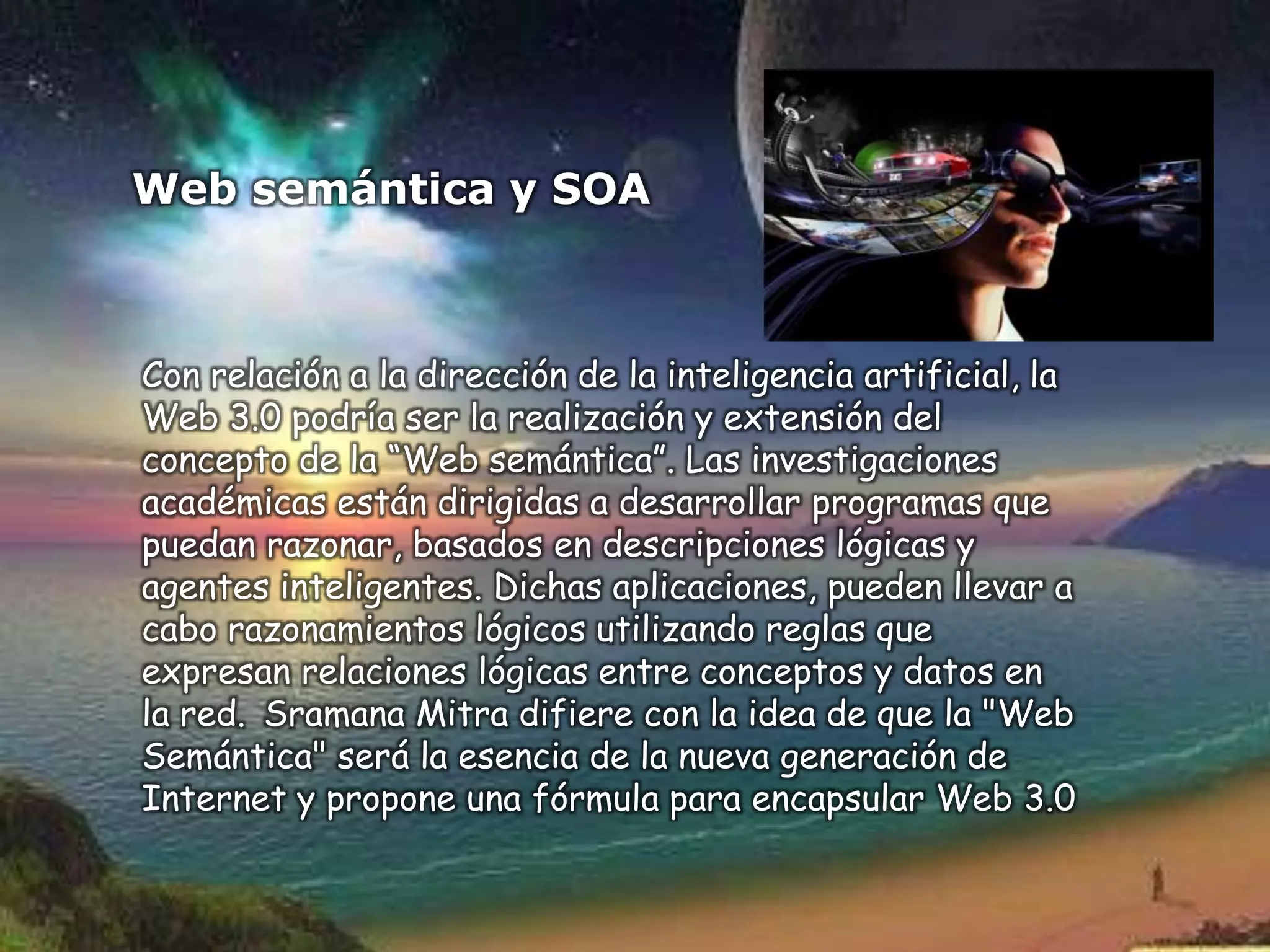 Web semántica y SOA



Con relación a la dirección de la inteligencia artificial, la
Web 3.0 podría ser la realización y extensión del
concepto de la “Web semántica”. Las investigaciones
académicas están dirigidas a desarrollar programas que
puedan razonar, basados en descripciones lógicas y
agentes inteligentes. Dichas aplicaciones, pueden llevar a
cabo razonamientos lógicos utilizando reglas que
expresan relaciones lógicas entre conceptos y datos en
la red. Sramana Mitra difiere con la idea de que la "Web
Semántica" será la esencia de la nueva generación de
Internet y propone una fórmula para encapsular Web 3.0
 