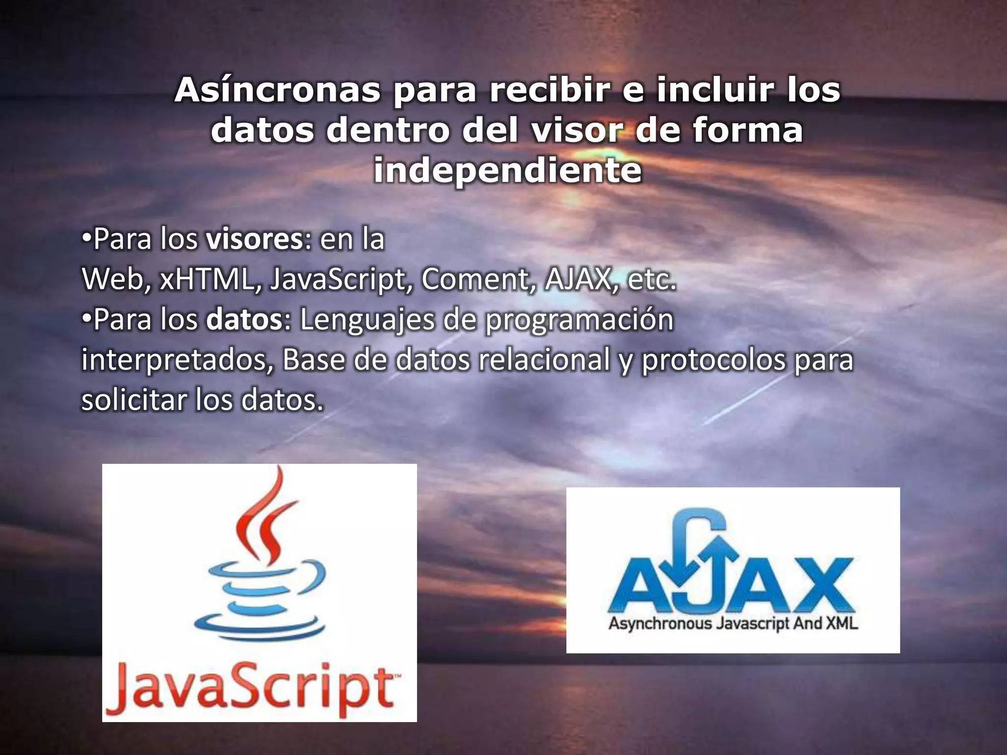 Asíncronas para recibir e incluir los
        datos dentro del visor de forma
                independiente
•Para los visores: en la
Web, xHTML, JavaScript, Coment, AJAX, etc.
•Para los datos: Lenguajes de programación
interpretados, Base de datos relacional y protocolos para
solicitar los datos.
 