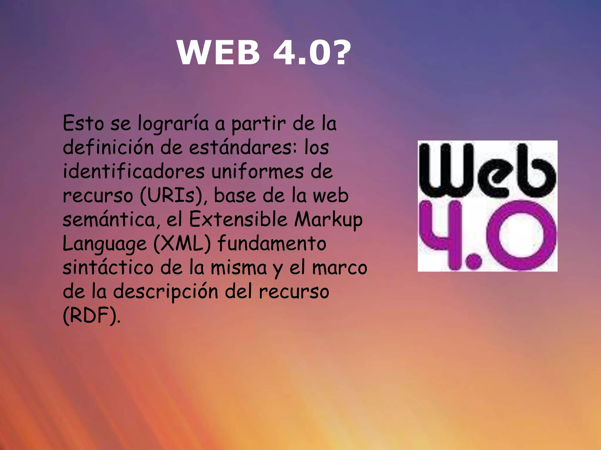 WEB 4.0?
Esto se lograría a partir de la
definición de estándares: los
identificadores uniformes de
recurso (URIs), base de la web
semántica, el Extensible Markup
Language (XML) fundamento
sintáctico de la misma y el marco
de la descripción del recurso
(RDF).
 