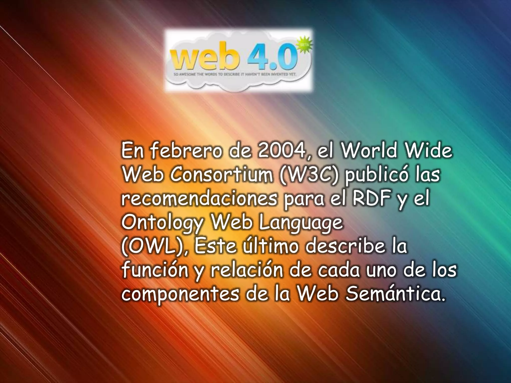 En febrero de 2004, el World Wide
Web Consortium (W3C) publicó las
recomendaciones para el RDF y el
Ontology Web Language
(OWL), Este último describe la
función y relación de cada uno de los
componentes de la Web Semántica.
 