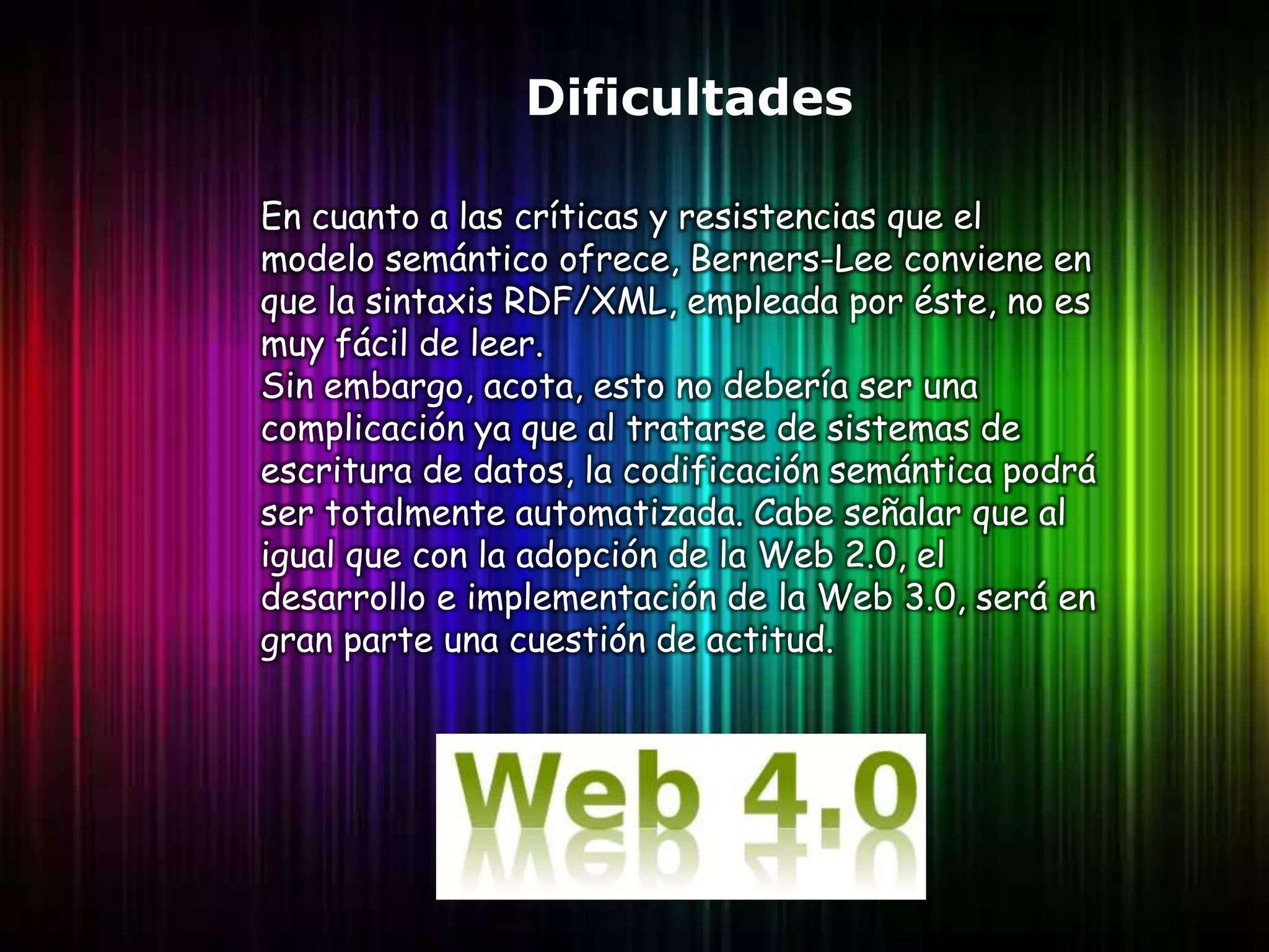 Dificultades

En cuanto a las críticas y resistencias que el
modelo semántico ofrece, Berners-Lee conviene en
que la sintaxis RDF/XML, empleada por éste, no es
muy fácil de leer.
Sin embargo, acota, esto no debería ser una
complicación ya que al tratarse de sistemas de
escritura de datos, la codificación semántica podrá
ser totalmente automatizada. Cabe señalar que al
igual que con la adopción de la Web 2.0, el
desarrollo e implementación de la Web 3.0, será en
gran parte una cuestión de actitud.
 