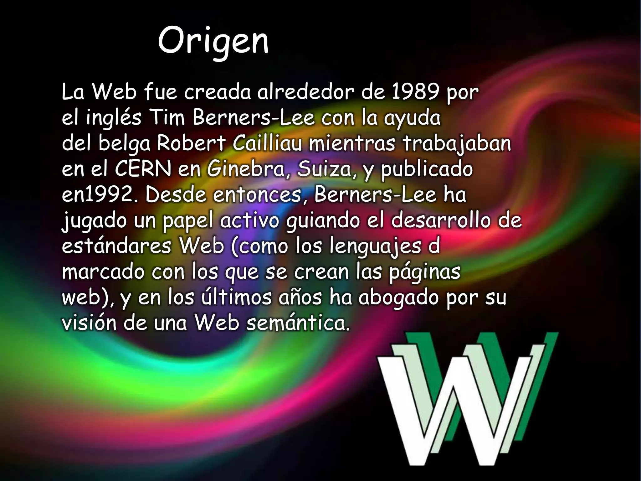 Origen
La Web fue creada alrededor de 1989 por
el inglés Tim Berners-Lee con la ayuda
del belga Robert Cailliau mientras trabajaban
en el CERN en Ginebra, Suiza, y publicado
en1992. Desde entonces, Berners-Lee ha
jugado un papel activo guiando el desarrollo de
estándares Web (como los lenguajes d
marcado con los que se crean las páginas
web), y en los últimos años ha abogado por su
visión de una Web semántica.
 