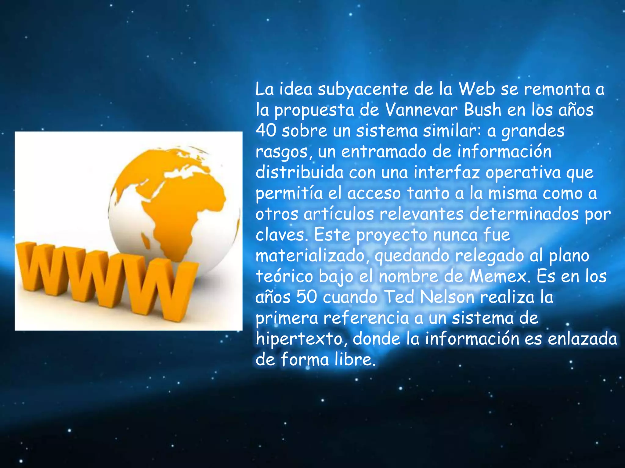 La idea subyacente de la Web se remonta a
la propuesta de Vannevar Bush en los años
40 sobre un sistema similar: a grandes
rasgos, un entramado de información
distribuida con una interfaz operativa que
permitía el acceso tanto a la misma como a
otros artículos relevantes determinados por
claves. Este proyecto nunca fue
materializado, quedando relegado al plano
teórico bajo el nombre de Memex. Es en los
años 50 cuando Ted Nelson realiza la
primera referencia a un sistema de
hipertexto, donde la información es enlazada
de forma libre.
 