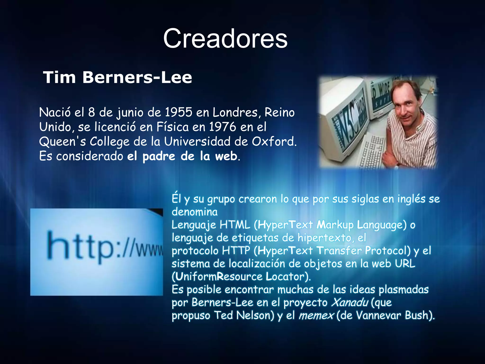 Creadores
Tim Berners-Lee

Nació el 8 de junio de 1955 en Londres, Reino
Unido, se licenció en Física en 1976 en el
Queen's College de la Universidad de Oxford.
Es considerado el padre de la web.


                       Él y su grupo crearon lo que por sus siglas en inglés se
                       denomina
                       Lenguaje HTML (HyperText Markup Language) o
                       lenguaje de etiquetas de hipertexto, el
                       protocolo HTTP (HyperText Transfer Protocol) y el
                       sistema de localización de objetos en la web URL
                       (UniformResource Locator).
                       Es posible encontrar muchas de las ideas plasmadas
                       por Berners-Lee en el proyecto Xanadu (que
                       propuso Ted Nelson) y el memex (de Vannevar Bush).
 