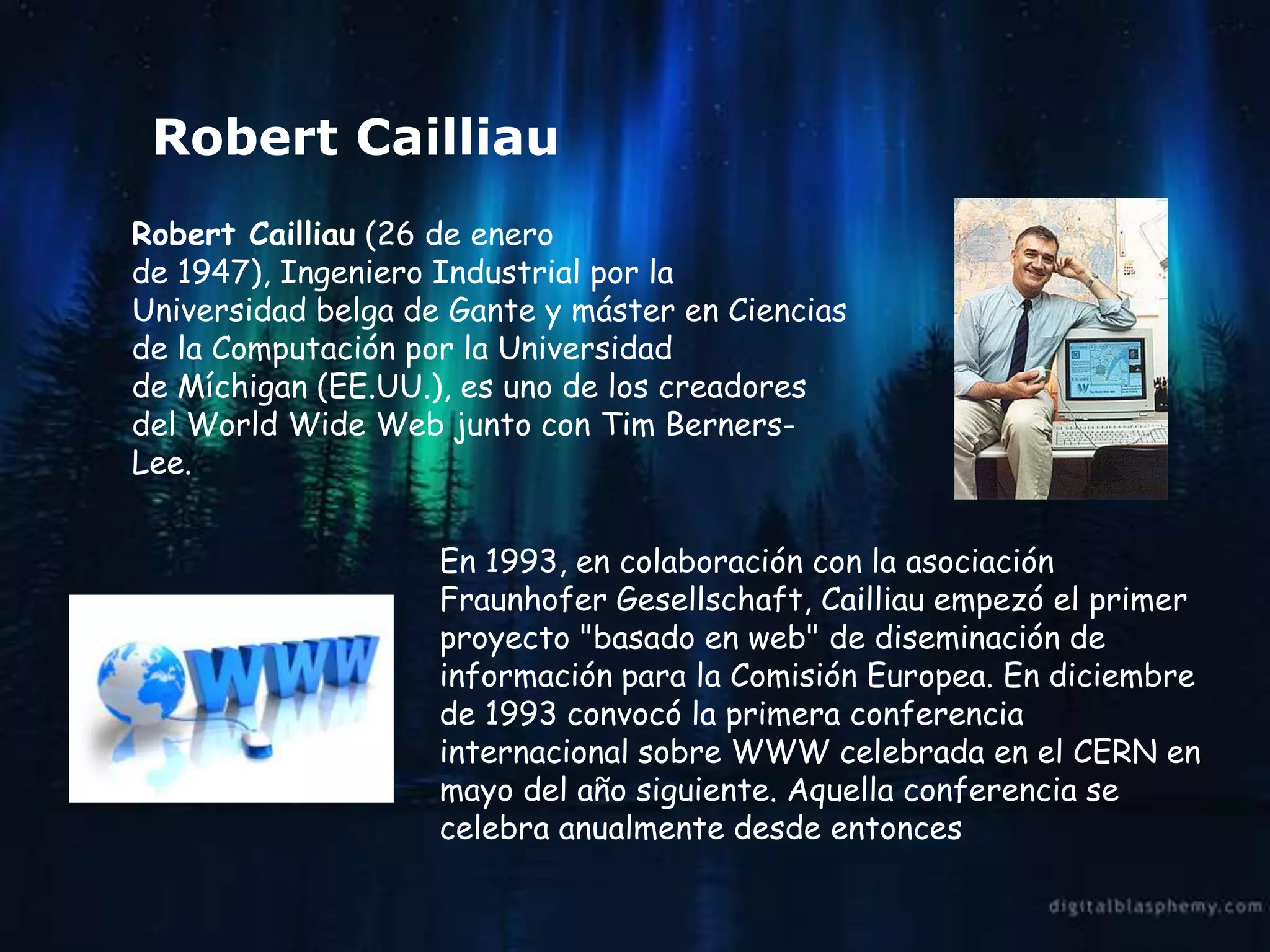 Robert Cailliau
Robert Cailliau (26 de enero
de 1947), Ingeniero Industrial por la
Universidad belga de Gante y máster en Ciencias
de la Computación por la Universidad
de Míchigan (EE.UU.), es uno de los creadores
del World Wide Web junto con Tim Berners-
Lee.


                    En 1993, en colaboración con la asociación
                    Fraunhofer Gesellschaft, Cailliau empezó el primer
                    proyecto "basado en web" de diseminación de
                    información para la Comisión Europea. En diciembre
                    de 1993 convocó la primera conferencia
                    internacional sobre WWW celebrada en el CERN en
                    mayo del año siguiente. Aquella conferencia se
                    celebra anualmente desde entonces
 