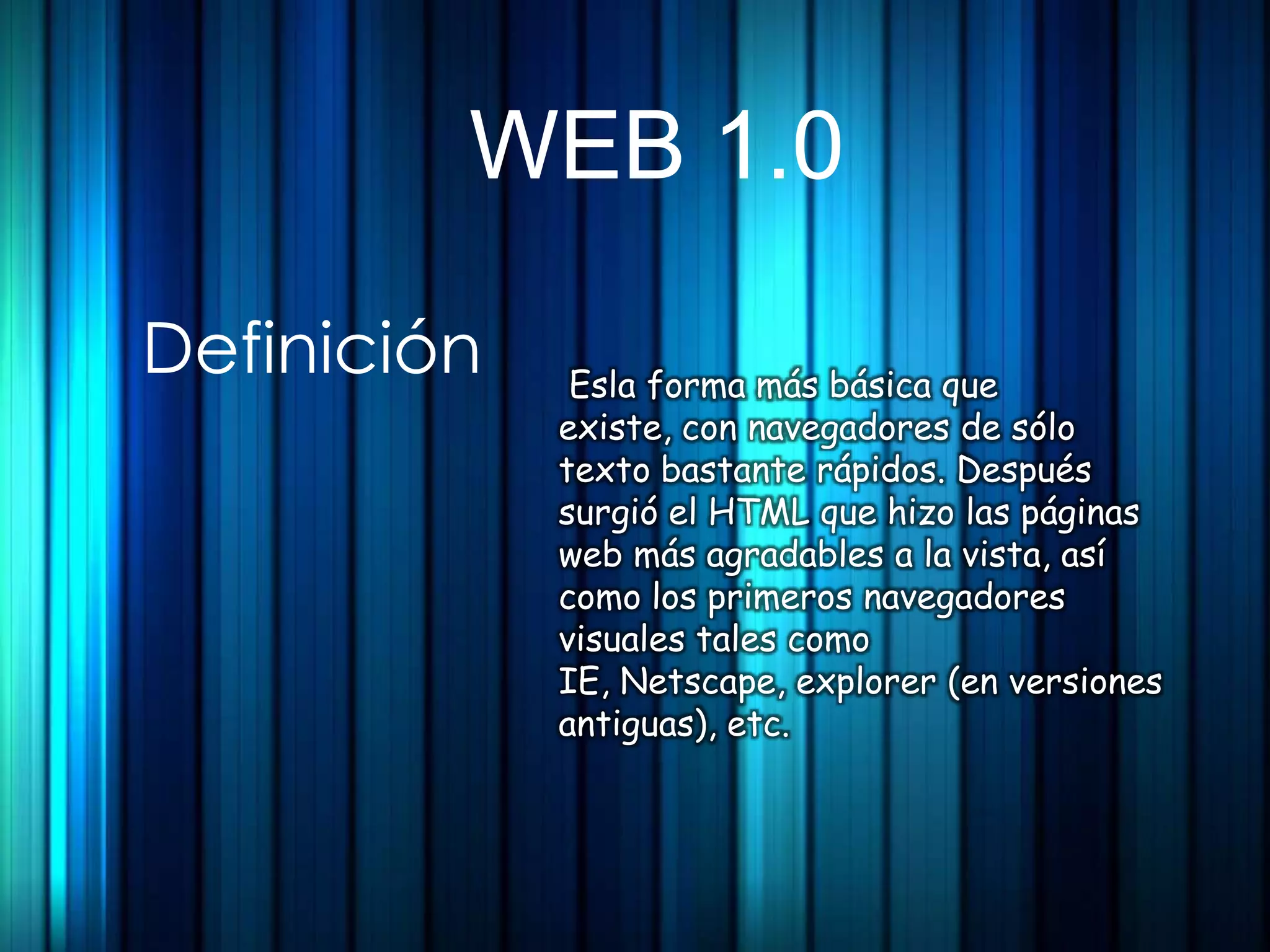 WEB 1.0

Definición    Esla forma más básica que
             existe, con navegadores de sólo
             texto bastante rápidos. Después
             surgió el HTML que hizo las páginas
             web más agradables a la vista, así
             como los primeros navegadores
             visuales tales como
             IE, Netscape, explorer (en versiones
             antiguas), etc.
 