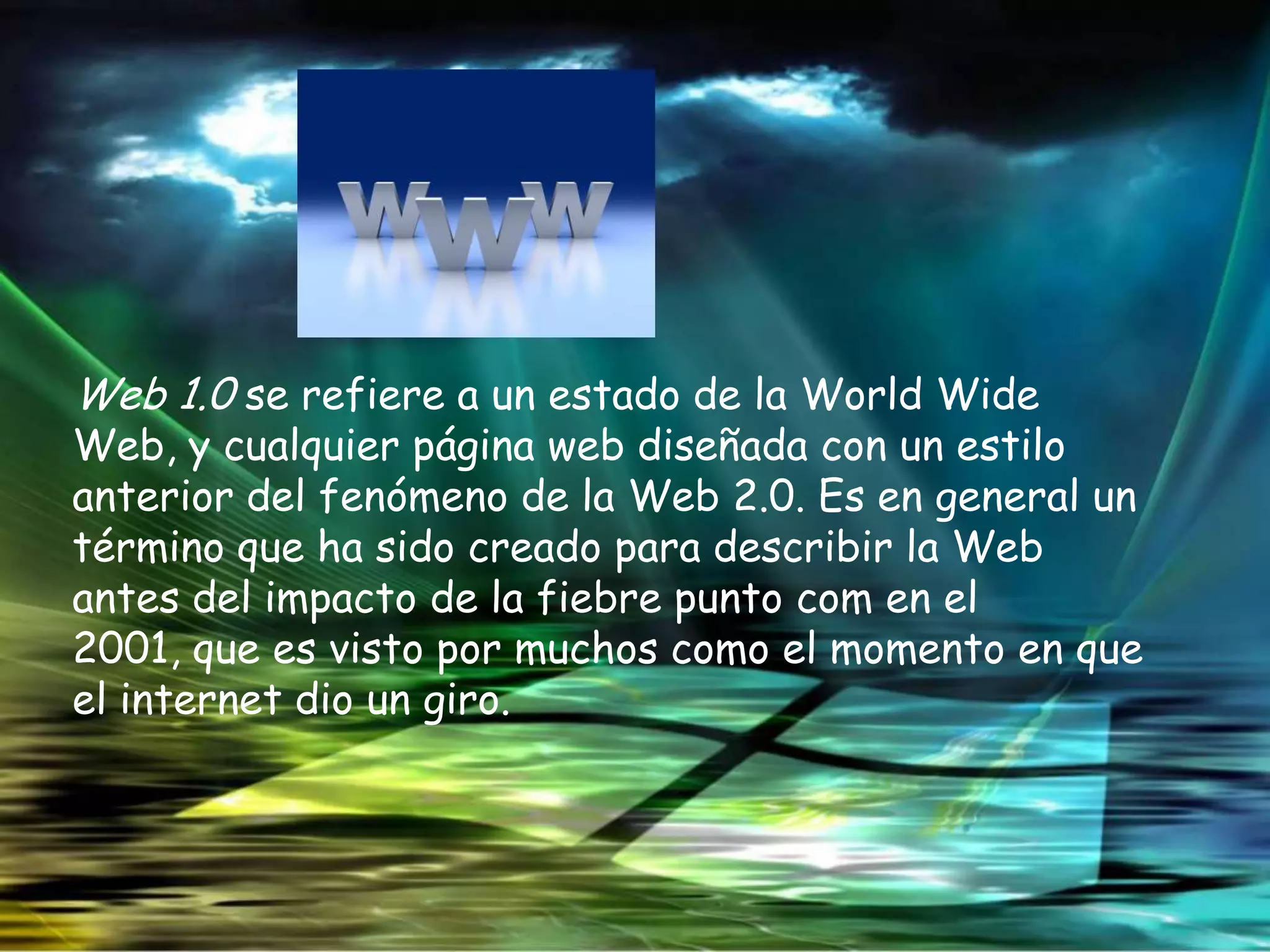 Web 1.0 se refiere a un estado de la World Wide
Web, y cualquier página web diseñada con un estilo
anterior del fenómeno de la Web 2.0. Es en general un
término que ha sido creado para describir la Web
antes del impacto de la fiebre punto com en el
2001, que es visto por muchos como el momento en que
el internet dio un giro.
 
