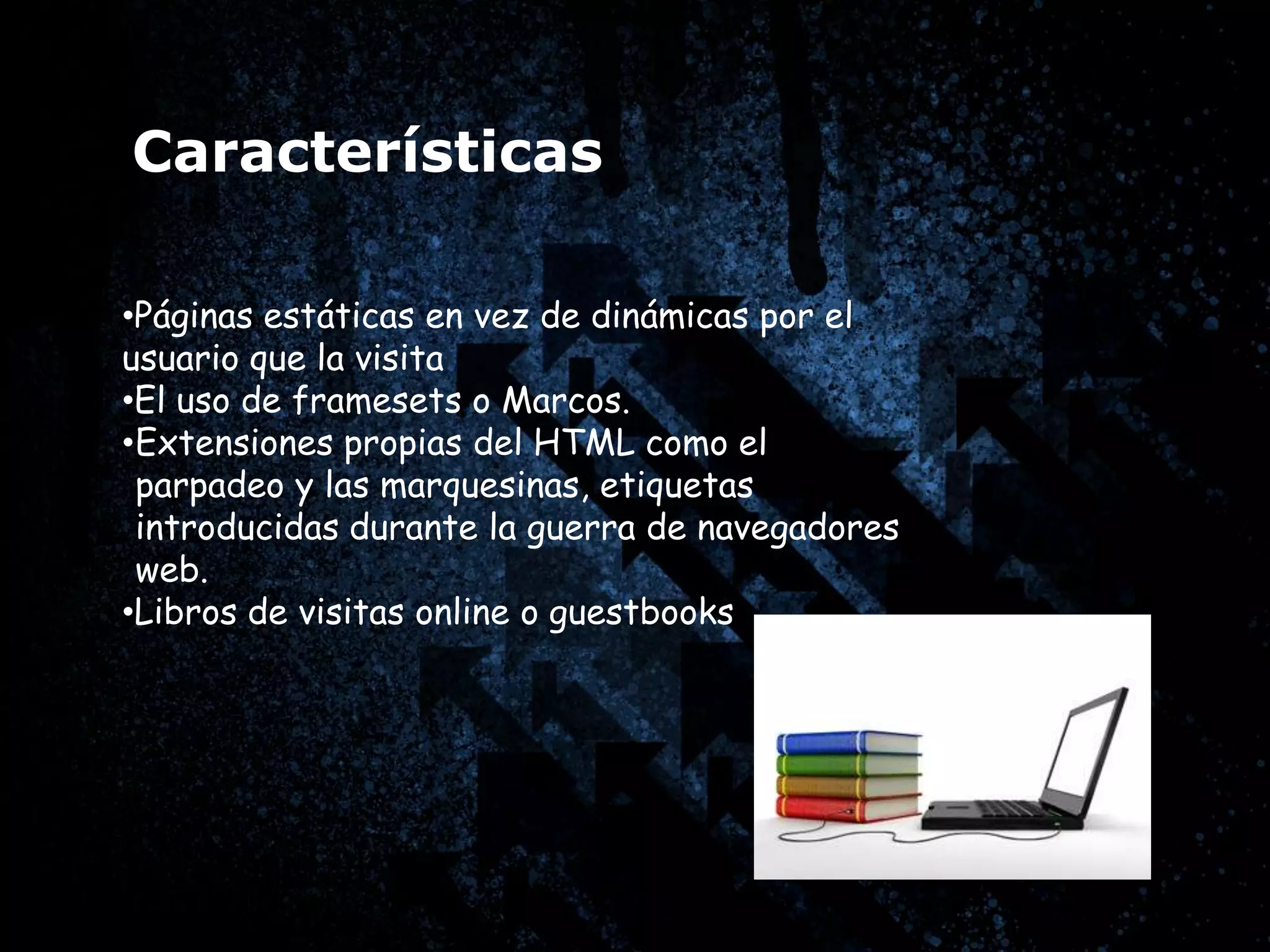 Características

•Páginas estáticas en vez de dinámicas por el
usuario que la visita
•El uso de framesets o Marcos.
•Extensiones propias del HTML como el
 parpadeo y las marquesinas, etiquetas
 introducidas durante la guerra de navegadores
 web.
•Libros de visitas online o guestbooks
 