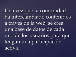 Una vez que la comunidad
ha intercambiado contenidos
a través de la web, se crea
una base de datos de cada
uno de los usuarios para que
tengan una participación
activa.
 