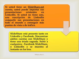 Si usted tiene un SlideShare.net
cuenta, usted puede importar sus
presentaciones     existentes en
LinkedIn. Si usted no tiene uno,
una suscripción de LinkedIn
compartir sus presentaciones en
todo el mundo y conseguir más
puntos de vista o de tráfico.


    SlideShare está presente tanto en
    Linkedin y Facebook. Sincronizar
    ambos cuentas con SlideShare y
    tiene una tríada sagrada. Subir a
    cualquiera - Facebook SlideShare,
    o LinkedIn y se muestra al
    instante en los tres.

                         M@rjory Ruiz L.
 