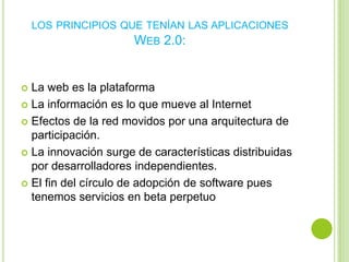 LOS PRINCIPIOS QUE TENÍAN LAS APLICACIONES
                     WEB 2.0:


 La web es la plataforma
 La información es lo que mueve al Internet

 Efectos de la red movidos por una arquitectura de
  participación.
 La innovación surge de características distribuidas
  por desarrolladores independientes.
 El fin del círculo de adopción de software pues
  tenemos servicios en beta perpetuo
 