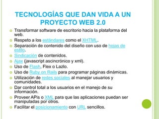 TECNOLOGÍAS QUE DAN VIDA A UN
          PROYECTO WEB 2.0
   Transformar software de escritorio hacia la plataforma del
    web.
   Respeto a los estándares como el XHTML.
   Separación de contenido del diseño con uso de hojas de
    estilo.
   Sindicación de contenidos.
   Ajax (javascript ascincrónico y xml).
   Uso de Flash, Flex o Lazlo.
   Uso de Ruby on Rails para programar páginas dinámicas.
   Utilización de redes sociales al manejar usuarios y
    comunidades.
   Dar control total a los usuarios en el manejo de su
    información.
   Proveer APis o XML para que las aplicaciones puedan ser
    manipuladas por otros.
   Facilitar el posicionamiento con URL sencillos.
 