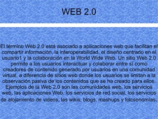 WEB 2.0


El término Web 2.0 está asociado a aplicaciones web que facilitan el
compartir información, la interoperabilidad, el diseño centrado en el
usuario1 y la colaboración en la World Wide Web. Un sitio Web 2.0
     permite a los usuarios interactuar y colaborar entre sí como
 creadores de contenido generado por usuarios en una comunidad
 virtual, a diferencia de sitios web donde los usuarios se limitan a la
 observación pasiva de los contenidos que se ha creado para ellos.
  Ejemplos de la Web 2.0 son las comunidades web, los servicios
web, las aplicaciones Web, los servicios de red social, los servicios
de alojamiento de videos, las wikis, blogs, mashups y folcsonomías.
 