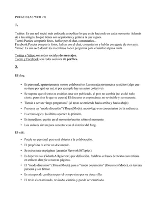 PREGUNTAS WEB 2.0

1.

Twitter: Es una red social más enfocada a explicar lo que estás haciendo en cada momento. Además
de a tus amigos, lo que tienes son seguidores y gente a la que sigues.
Tuenti:Puedes compartir fotos, hablar por el chat, comentarios...
Facebook:Puedes compartir fotos, hablar por el chat, comentarios y hablar con gente de otro pais.
Yahoo: Es una web donde los miembros hacen preguntas para consultar alguna duda.

Twitter y Yahoo son redes sociales de mensajes.
Tuenti y Facebook son redes sociales de perfiles.

2.

El blog:

     • Es personal, aparentemente menos colaborativo. La entrada pertenece a su editor (algo que
       no tiene por qué ser así, si por ejemplo hay un autor colectivo)
     • Se supone que el texto es estático, una vez publicado, el post no cambia (no es del todo
       cierto, pero si es lo que se espera) El discurso es espontáneo, no revisable y permanente.
     • Tiende a ser un “largo pergamino” (el texto se extiende hacia arriba y hacia abajo)
     • Presenta un “modo discusión” (ThreadMode): monólogo con comentarios de la audiencia.
     • Es cronológico: lo último aparece lo primero.
     • Es inmediato: escrito en el momento/escrito sobre el momento.
     • Los enlaces sirven para conectar con el exterior del blog.

El wiki:

     • Puede ser personal pero está abierto a la colaboración.
     • El propósito es crear un documento.
     • Se estructura en páginas (creando NetworkOfTopics).
     • Es hipertextual (WhatIsAHypertext) por definición. Palabras o frases del texto convertidos
       en enlaces dan pie a nuevas páginas.
     • El “modo discusión” (ThreadMode) pasa a “modo documento” (DocumentMode), en tercera
       persona y sin firmar.
     • Es atemporal: cambia no por el tiempo sino por su desarrollo.
     • El texto es examinado, revisado, cambia y puede ser cambiado.
 