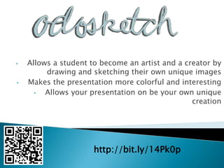 •   Allows a student to become an artist and a creator by
         drawing and sketching their own unique images
•   Makes the presentation more colorful and interesting
      •  Allows your presentation on be your own unique
                                                 creation




                      http://bit.ly/14Pk0p
 