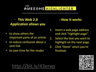 - This Web 2.0                      - How it works
   Application allows you
                                  1. Insert a web page address
• to show others the                 and click “highlight page”.
  important parts of an article   2. Select the text you want to
• to reduce confusion about a        highlight on the next page.
  sent link                       3. Click “Done” when you’re
• to save time for the reader        finished.




    http://bit.ly/43erwz
 