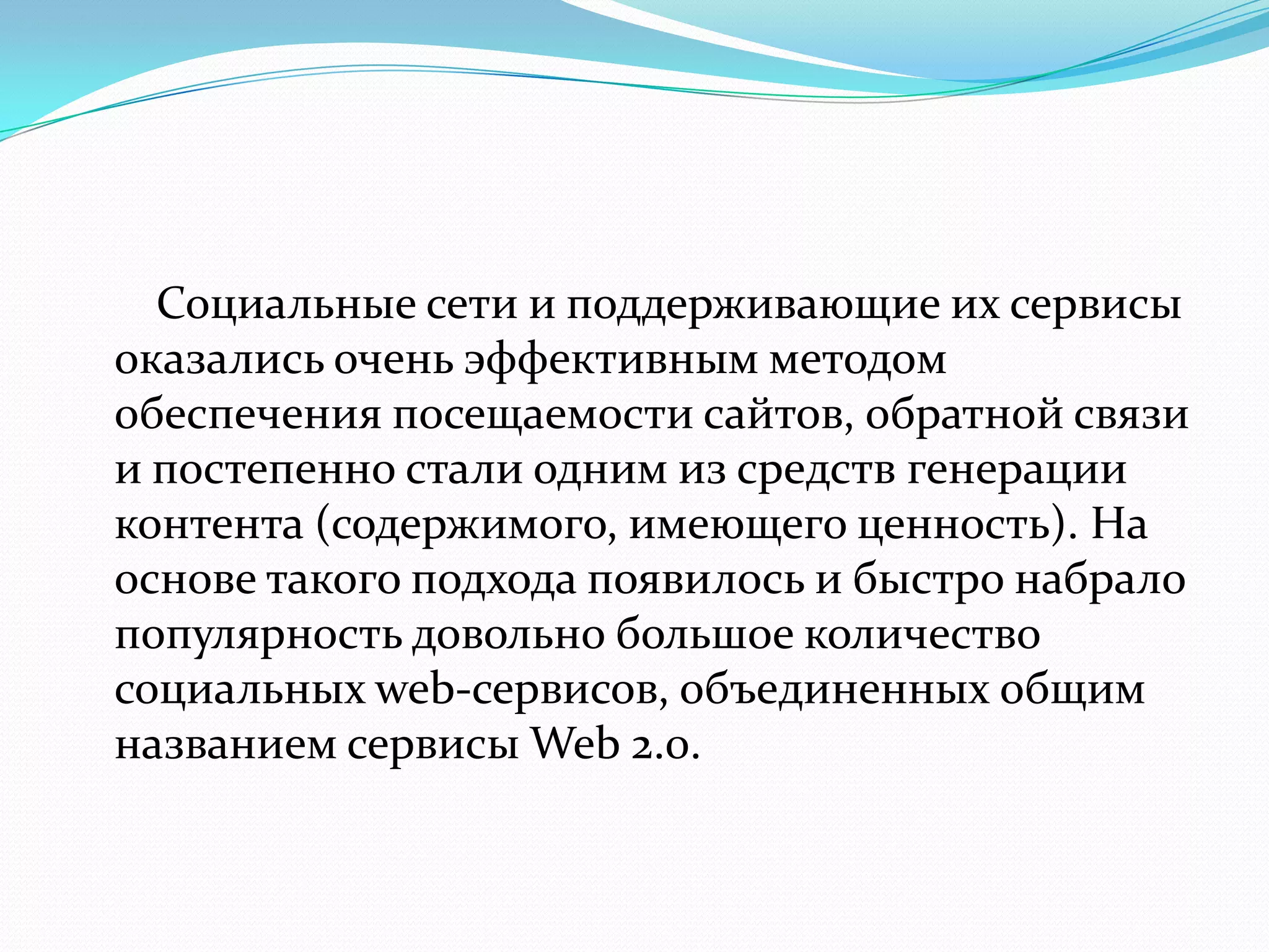 Социальные сети и поддерживающие их сервисы
оказались очень эффективным методом
обеспечения посещаемости сайтов, обратной связи
и постепенно стали одним из средств генерации
контента (содержимого, имеющего ценность). На
основе такого подхода появилось и быстро набрало
популярность довольно большое количество
социальных web-сервисов, объединенных общим
названием сервисы Web 2.0.
 